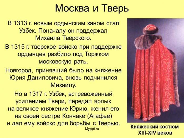 Москва и Тверь  В 1313 г. новым ордынским ханом стал Узбек. Поначалу он поддержал Михаила Тверского.  В 1315 г. тверское войско при поддержке ордынцев разбило под Торжком московскую рать.  Новгород, принявший было на княжение Юрия Даниловича, вновь подчинился Михаилу.  Но в 1317 г. Узбек, встревоженный усилением Твери, передал ярлык на великое княжение Юрию, женил его на своей сестре Кончаке (Агафье) и дал ему войско для борьбы с Тверью.