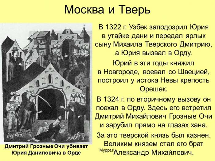 В 1322 г. Узбек заподозрил Юрия в утайке дани и передал ярлык сыну Михаила Тверского Дмитрию, а Юрия вызвал в Орду.  Юрий в эти годы княжил в Новгороде, воевал со Швецией, построил у истока Невы крепость Орешек.  В 1324 г. по вторичному вызову он поехал в Орду. Здесь его встретил Дмитрий Михайлович Грозные Очи и зарубил прямо на глазах хана.  За это тверской князь был казнен. Великим князем стал его брат Александр Михайлович.