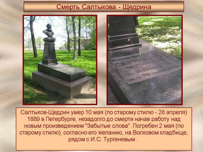 Салтыков-Щедрин умер 10 мая (по старому стилю - 28 апреля) 1889 в Петербурге, незадолго до смерти начав работу над новым произведением "Забытые слова". Погребен 2 мая (по старому стилю), согласно его желанию, на Волковом кладбище, рядом с И.С. Тургеневым.