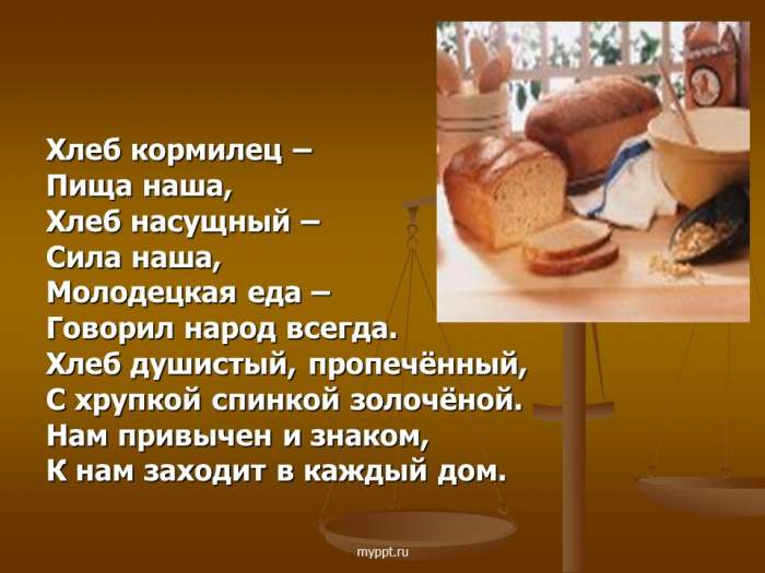 Хлеб кормилец –  Пища наша,  Хлеб насущный –  Сила наша,  Молодецкая еда –  Говорил народ всегда.  Хлеб душистый, пропечённый,  С хрупкой спинкой золочёной.  Нам привычен и знаком,  К нам заходит в каждый дом.