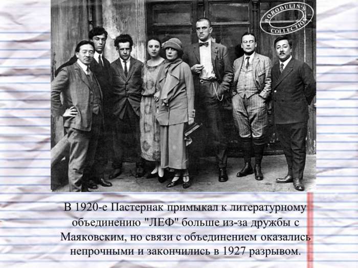 В 1920-е Пастернак примыкал к литературному объединению "ЛЕФ" больше из-за дружбы с Маяковским, но связи с объединением оказались непрочными и закончились в 1927 разрывом.