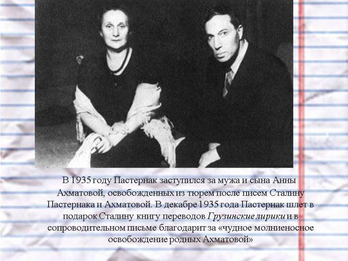 В 1935 году Пастернак заступился за мужа и сына Анны Ахматовой, освобожденных из тюрем после писем Сталину Пастернака и Ахматовой. В декабре 1935 года Пастернак шлет в подарок Сталину книгу переводов Грузинские лирики и в сопроводительном письме благодарит за «чудное молниеносное освобождение родных Ахматовой»