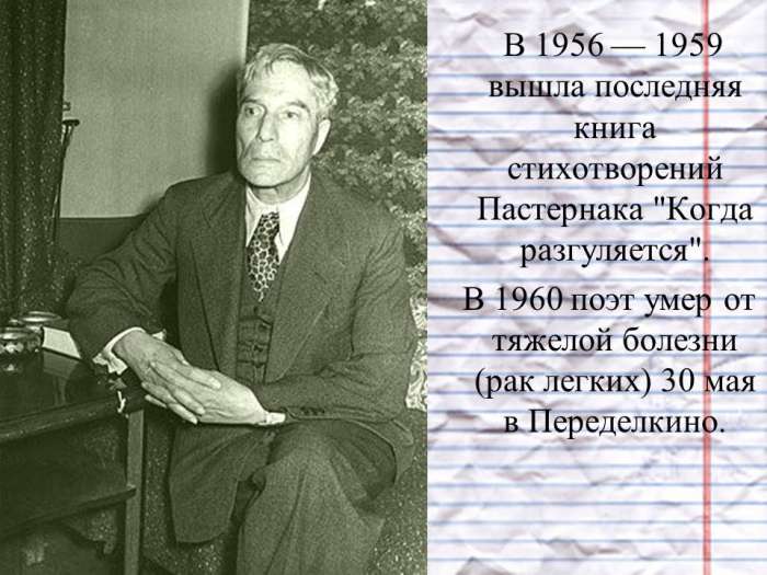 В 1956 — 1959 вышла последняя книга стихотворений Пастернака "Когда разгуляется".  В 1960 поэт умер от тяжелой болезни (рак легких) 30 мая в Переделкино.