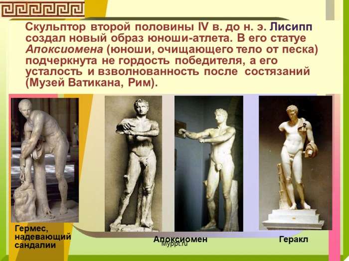 Скульптор второй половины IV в. до н. э. Лисипп создал новый образ юноши-атлета. В его статуе Апоксиомена (юноши, очищающего тело от песка) подчеркнута не гордость победителя, а его усталость и взволнованность после состязаний (Музей Ватикана, Рим).