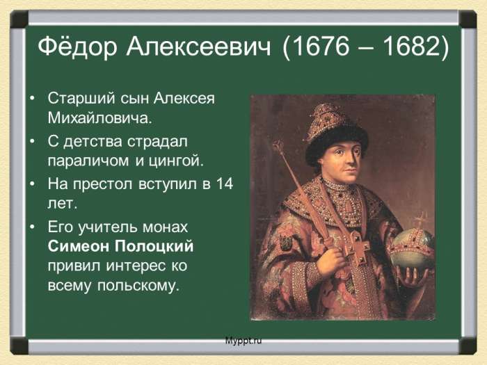 Фёдор Алексеевич (1676 – 1682)  Старший сын Алексея Михайловича.  С детства страдал параличом и цингой.  На престол вступил в 14 лет.  Его учитель монах Симеон Полоцкий привил интерес ко всему польскому.