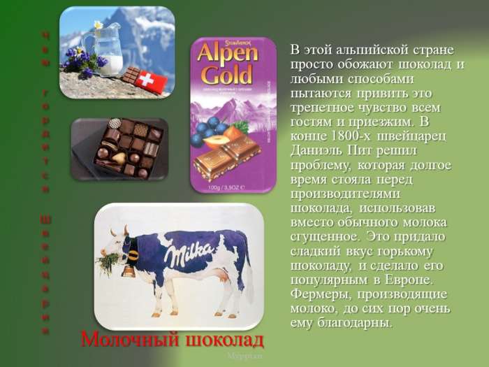 В этой альпийской стране просто обожают шоколад и любыми способами пытаются привить это трепетное чувство всем гостям и приезжим. В конце 1800-х швейцарец Даниэль Пит решил проблему, которая долгое время стояла перед производителями шоколада, использовав вместо обычного молока сгущенное. Это придало сладкий вкус горькому шоколаду, и сделало его популярным в Европе. Фермеры, производящие молоко, до сих пор очень ему благодарны.