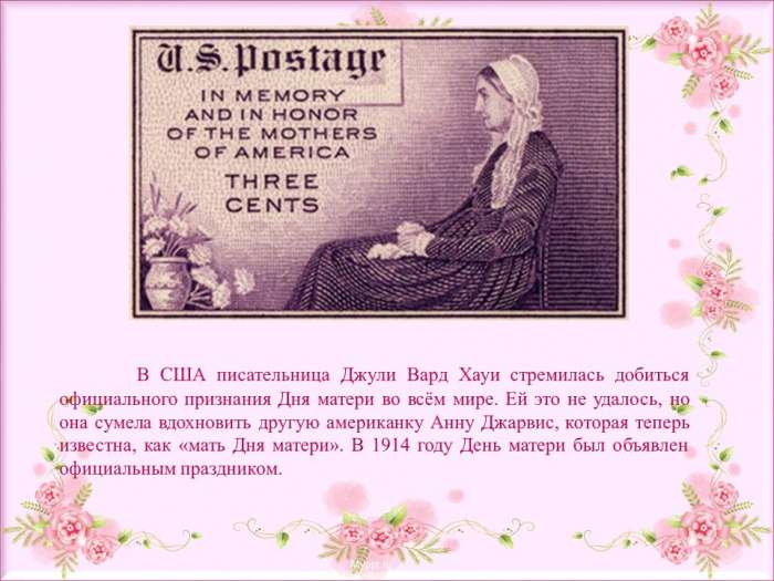 В США писательница Джули Вард Хауи стремилась добиться официального признания Дня матери во всём мире. Ей это не удалось, но она сумела вдохновить другую американку Анну Джарвис, которая теперь известна, как «мать Дня матери». В 1914 году День матери был объявлен официальным праздником.