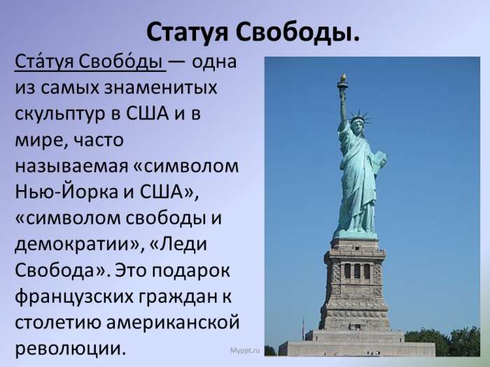 Статуя Свободы.  Ста́туя Свобо́ды — одна из самых знаменитых скульптур в США и в мире, часто называемая «символом Нью-Йорка и США», «символом свободы и демократии», «Леди Свобода». Это подарок французских граждан к столетию американской революции.