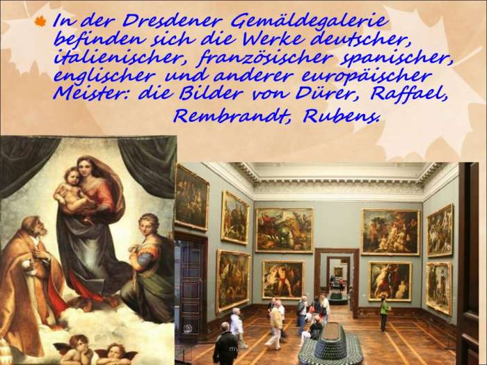 In der Dresdener Gemäldegalerie befinden sich die Werke deutscher, italienischer, französischer spanischer, englischer und anderer europäischer Meister: die Bilder von Dürer, Raffael,  Rembrandt, Rubens.