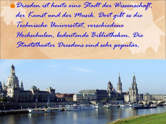 Dresden ist heute eine Stadt der Wissenschaft, der Kunst und der Musik. Dort gibt es die Technische Universität, verschiedene Hochschulen, bedeutende Bibliotheken. Die Staatstheater