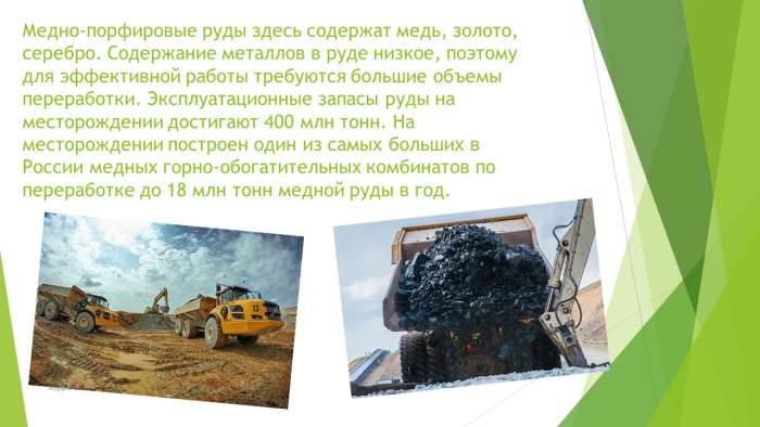 Медно-порфировые руды здесь содержат медь, золото, серебро. Содержание металлов в руде низкое, поэтому для эффективной работы требуются большие объемы переработки. Эксплуатационные запасы руды на месторождении достигают 400 млн тонн. На месторождении построен один из самых больших в России медных горно-обогатительных комбинатов по переработке до 18 млн тонн медной руды в год.