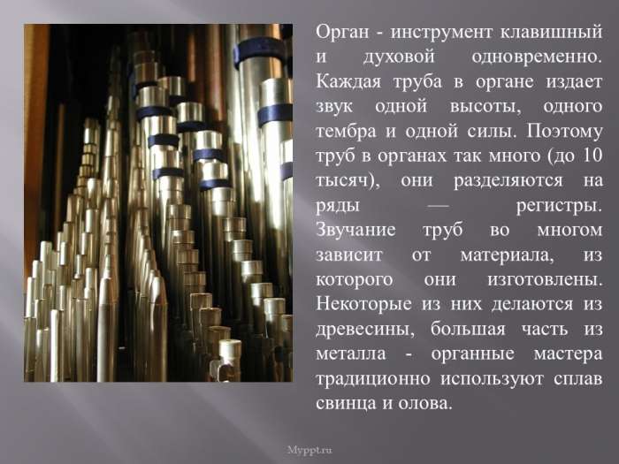 Орган - инструмент клавишный и духовой одновременно. Каждая труба в органе издает звук одной высоты, одного тембра и одной силы. Поэтому труб в органах так много (до 10 тысяч), они разделяются на ряды — регистры. Звучание труб во многом зависит от материала, из которого они изготовлены. Некоторые из них делаются из древесины, большая часть из металла - органные мастера традиционно используют сплав свинца и олова.