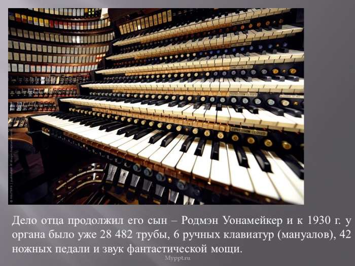Дело отца продолжил его сын – Родмэн Уонамейкер и к 1930 г. у органа было уже 28 482 трубы, 6 ручных клавиатур (мануалов), 42 ножных педали и звук фантастической мощи.