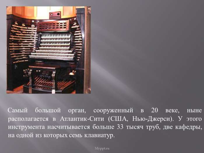 Самый большой орган, сооруженный в 20 веке, ныне располагается в Атлантик-Сити (США, Нью-Джерси). У этого инструмента насчитывается больше 33 тысяч труб, две кафедры, на одной из которых семь клавиатур.