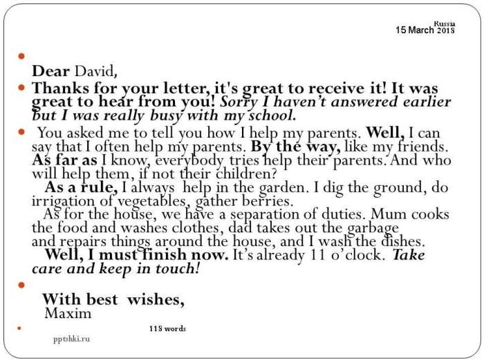 Dear David,  Thanks for your letter, it's great to receive it! It was great to hear from you! Sorry I haven’t answered earlier but I was really busy with my school.  You asked me to tell you how I help my parents. Well, I can say that I often help my parents. By the way, like my friends. As far as I know, everybody tries help their parents. And who will help them, if not their children? As a rule, I always help in the garden. I dig the ground, do irrigation of vegetables, gather berries. As for the house,