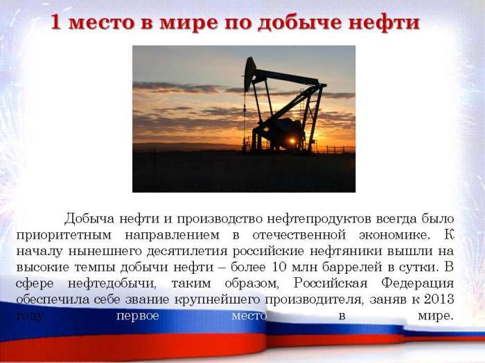 Добыча нефти и производство нефтепродуктов всегда было приоритетным направлением в отечественной экономике. К началу нынешнего десятилетия российские нефтяники вышли на высокие темпы добычи нефти – более 10 млн баррелей в сутки. В сфере нефтедобычи, таким образом, Российская Федерация обеспечила себе звание крупнейшего производителя, заняв к 2013 году первое место в мире.