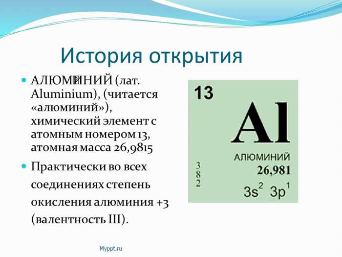 История открытия  АЛЮМИНИЙ (лат. Aluminium), (читается «алюминий»), химический элемент с атомным номером 13, атомная масса 26,9815  Практически во всех соединениях степень окисления алюминия +3 (валентность III).
