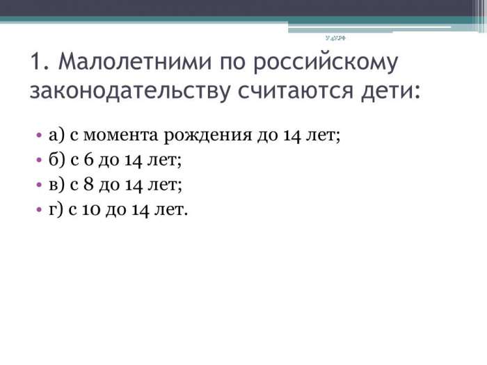1. Малолетними по российскому законодательству считаются дети:  а) с момента рождения до 14 лет;  б) с 6 до 14 лет;  в) с 8 до 14 лет;  г) с 10 до 14 лет.