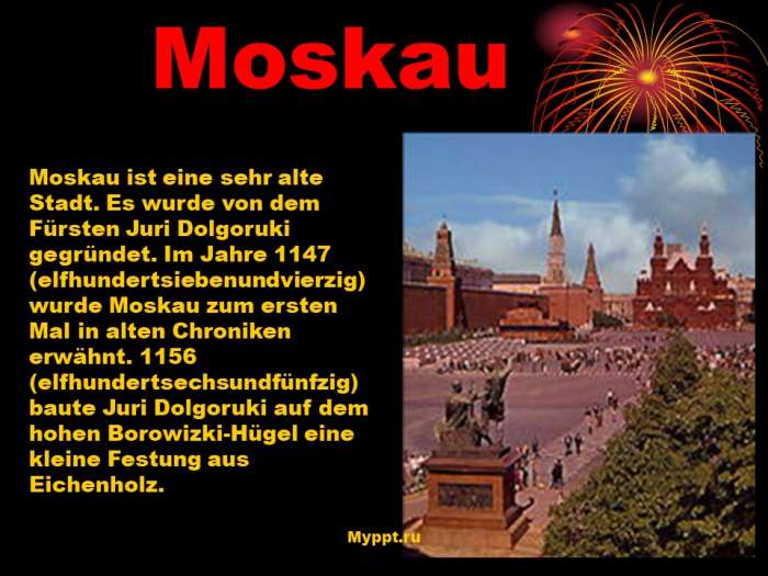 Moskau  Moskau ist eine sehr alte Stadt. Es wurde von dem Fürsten Juri Dolgoruki gegründet. Im Jahre 1147 (elfhundertsiebenundvierzig) wurde Moskau zum ersten Mal in alten Chroniken erwähnt. 1156 (elfhundertsechsundfünfzig) baute Juri Dolgoruki auf dem hohen Borowizki-Hügel eine kleine Festung aus Eichenholz.