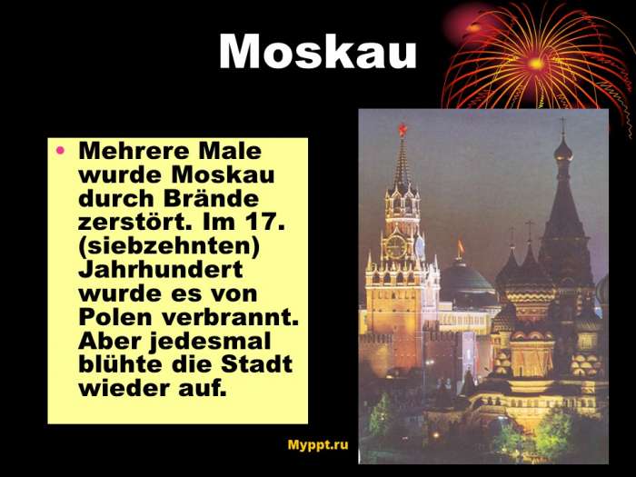 Mehrere Male wurde Moskau durch Brände zerstört. Im 17. (siebzehnten) Jahrhundert wurde es von Polen verbrannt. Aber jedesmal blühte die Stadt wieder auf.