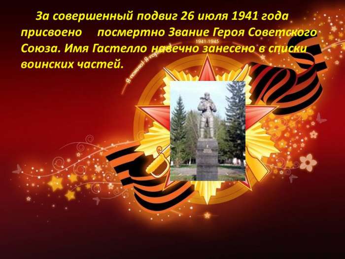 За совершенный подвиг 26 июля 1941 года присвоено посмертно Звание Героя Советского Союза. Имя Гастелло навечно занесено в списки воинских частей.