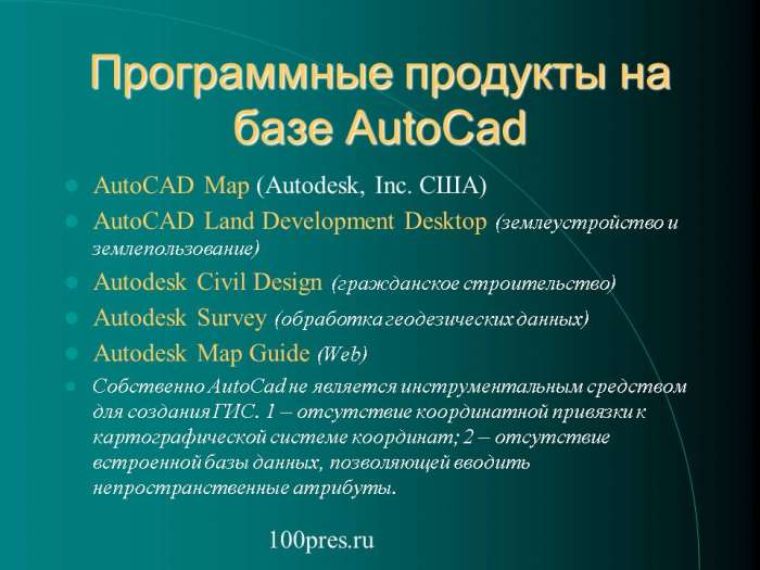 Программные продукты на базе AutoCad  AutoCAD Map (Autodesk, Inc. США)  AutoCAD Land Development Desktop (землеустройство и землепользование)  Autodesk Civil Design (гражданское строительство)  Autodesk Survey (обработка геодезических данных)  Autodesk Map Guide (Web)  Собственно AutoCad не является инструментальным средством для создания ГИС. 1 – отсутствие координатной привязки к картографической системе координат; 2 – отсутствие встроенной базы данных, позволяющей вводить непространственные атрибуты.