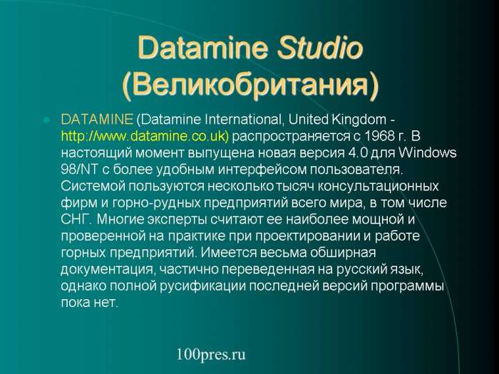Datamine Studio (Великобритания)  DATAMINE (Datamine International, United Kingdom -http://www.datamine.co.uk) распространяется с 1968 г. В настоящий момент выпущена новая версия 4.0 для Windows 98/NT с более удобным интерфейсом пользователя. Системой пользуются несколько тысяч консультационных фирм и горно-рудных предприятий всего мира, в том числе СНГ.