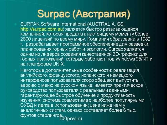 Surpac (Австралия)  SURPAK Software International (AUSTRALIA, SSI  является быстро развивающейся компанией, которая продала к настоящему моменту более 2800 лицензий по всему миру. Компания образована в 1982 г., разрабатывает программное обеспечение для разведки, планирования горных работ и экологии. Surpac является одним из лидеров создания качественной ЗD-графики для горных приложений, которые работают под Windows 95/NT и на платформе UNIX.