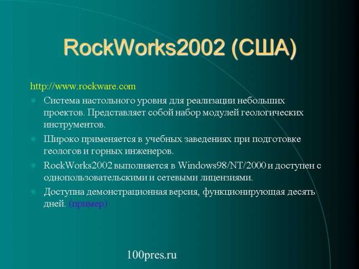 RockWorks2002 (США)    Система настольного уровня для реализации небольших проектов. Представляет собой набор модулей геологических инструментов.  Широко применяется в учебных заведениях при подготовке геологов и горных инженеров.  RockWorks2002 выполняется в Windows98/NT/2000 и доступен с однопользовательскими и сетевыми лицензиями.  Доступна демонстрационная версия, функционирующая десять дней. (пример)