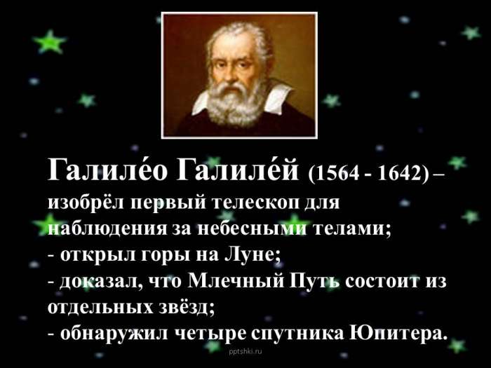 Галиле́о Галиле́й (1564 - 1642) – изобрёл первый телескоп для наблюдения за небесными телами;  открыл горы на Луне;  доказал, что Млечный Путь состоит из отдельных звёзд;  обнаружил четыре спутника Юпитера.