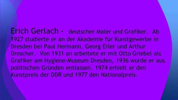 Erich Gerlach - deutscher Maler und Grafiker. Ab 1927 studierte er an der Akademie für Kunstgewerbe in Dresden bei Paul Hermann, Georg Erler und Arthur Drescher. Von 1931 an arbeitete er mit Otto Griebel als Grafiker am Hygiene-Museum Dresden, 1936 wurde er aus politischen Gründen entlassen. 1974 erhielt er den Kunstpreis der DDR und 1977 den Nationalpreis.