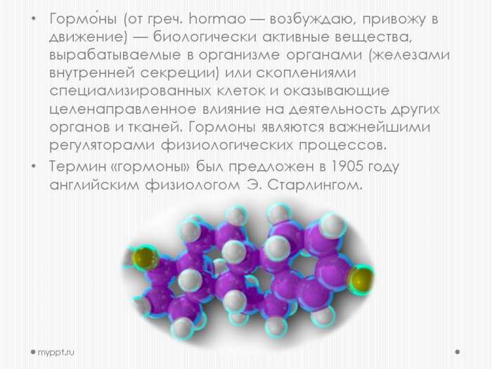 Гормо́ны (от греч. hormao — возбуждаю, привожу в движение) — биологически активные вещества, вырабатываемые в организме органами (железами внутренней секреции) или скоплениями специализированных клеток и оказывающие целенаправленное влияние на деятельность других органов и тканей. Гормоны являются важнейшими регуляторами физиологических процессов.  Термин «гормоны» был предложен в 1905 году английским физиологом Э. Старлингом.