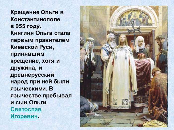 Крещение Ольги в Константинополе в 955 году. Княгиня Ольга стала первым правителем Киевской Руси, принявшим крещение, хотя и дружина, и древнерусский народ при ней были языческими. В язычестве пребывал и сын Ольги Святослав Игоревич.
