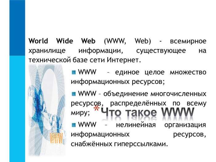 World Wide Web (WWW, Web) - всемирное хранилище информации, существующее на технической базе сети Интернет.  WWW – единое целое множество информационных ресурсов;  WWW – объединение многочисленных ресурсов, распределённых по всему миру;  WWW – нелинейная организация информационных ресурсов, снабжённых гиперссылками.