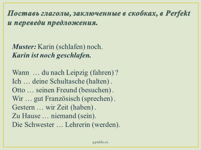 Поставь глаголы, заключенные в скобках, в Perfekt и переведи предложения.  Muster: Karin (schlafen) noch.  Karin ist noch geschlafen.  Wann … du nach Leipzig (fahren) ?  Ich … deine Schultasche (halten) .  Otto … seinen Freund (besuchen) .  Wir … gut Französisch (sprechen) .  Gestern … wir Zeit (haben) .  Zu Hause … niemand (sein).  Die Schwester … Lehrerin (werden).