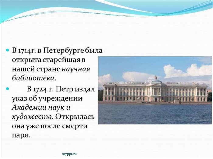 В 1714г. в Петербурге была открыта старейшая в нашей стране научная библиотека.  В 1724 г. Петр издал указ об учреждении Академии наук и художеств. Открылась она уже после смерти царя.