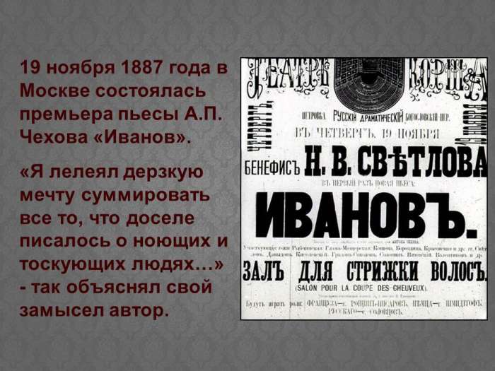 19 ноября 1887 года в Москве состоялась премьера пьесы А.П. Чехова «Иванов».  «Я лелеял дерзкую мечту суммировать все то, что доселе писалось о ноющих и тоскующих людях…» - так объяснял свой замысел автор.