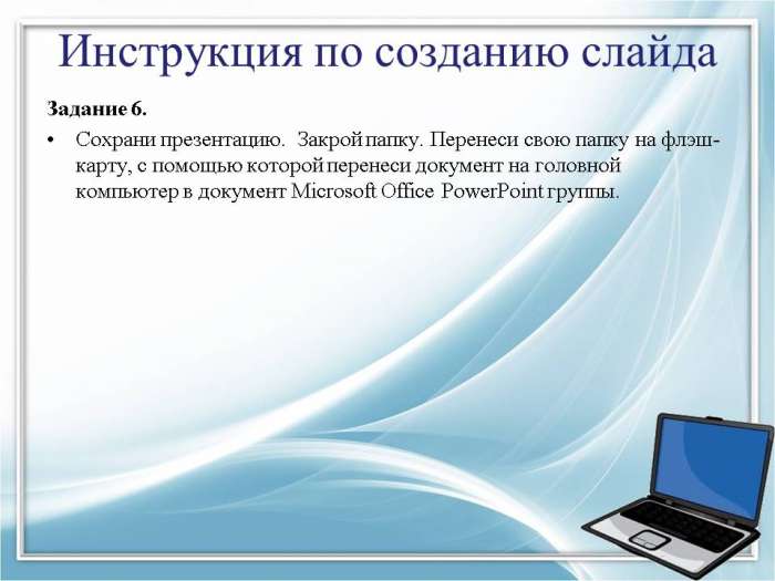 Инструкция по созданию слайда  Задание 6.  Сохрани презентацию. Закрой папку. Перенеси свою папку на флэш- карту, с помощью которой перенеси документ на головной компьютер в документ Microsoft Office PowerPoint группы.