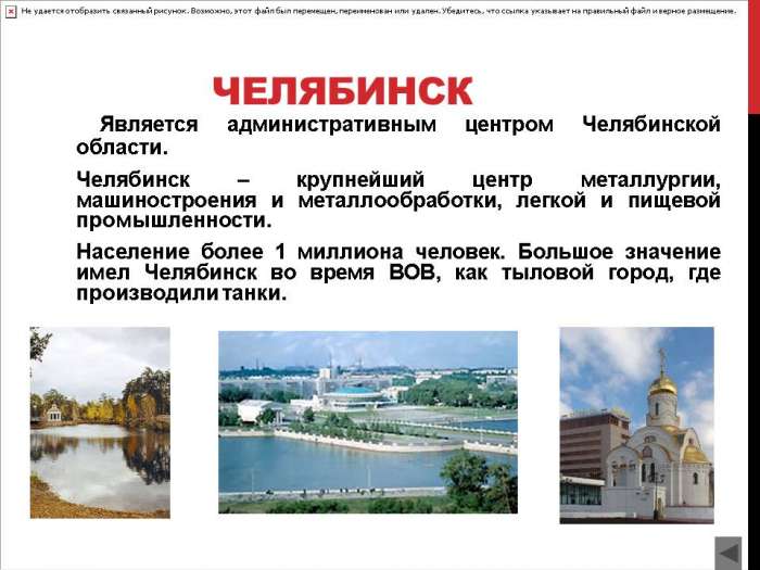 ЧЕЛЯБИНСК  Является административным центром Челябинской области.  Челябинск – крупнейший центр металлургии, машиностроения и металлообработки, легкой и пищевой промышленности.  Население более 1 миллиона человек. Большое значение имел Челябинск во время ВОВ, как тыловой город, где производили танки.